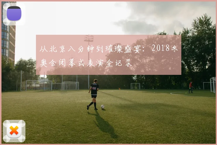 从北京八分钟到璀璨盛宴：2018冬奥会闭幕式表演全记录