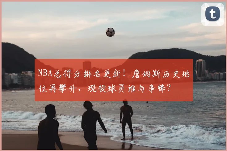 NBA总得分排名更新！詹姆斯历史地位再攀升，现役球员谁与争锋？