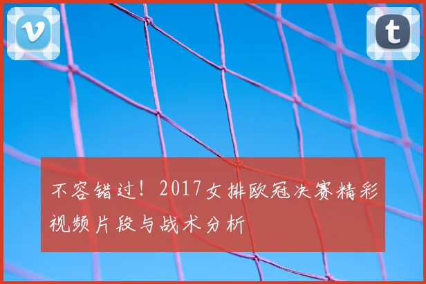 不容错过！2017女排欧冠决赛精彩视频片段与战术分析