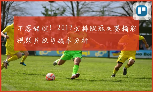 不容错过！2017女排欧冠决赛精彩视频片段与战术分析