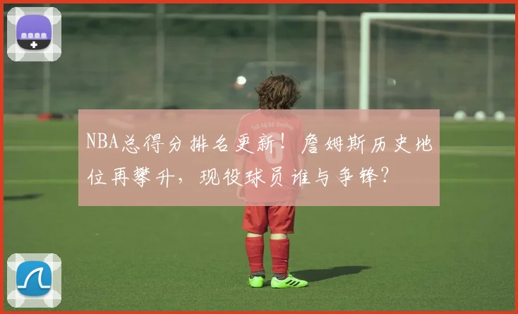 NBA总得分排名更新！詹姆斯历史地位再攀升，现役球员谁与争锋？