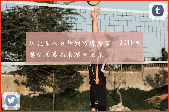 从北京八分钟到璀璨盛宴：2018冬奥会闭幕式表演全记录