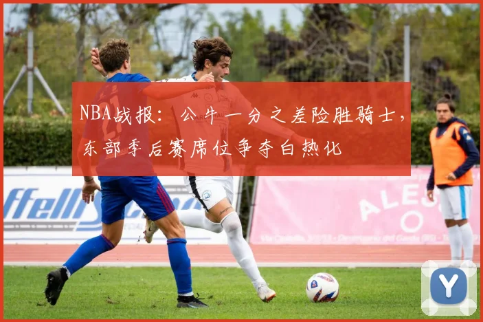NBA战报：公牛一分之差险胜骑士，东部季后赛席位争夺白热化